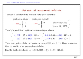 Arthur CHARPENTIER - Modeling and covering catastrophes




                          risk neutral measure or deﬂators
The idea of deﬂators is to consider state-space securities

           contingent claim 1             contingent claim 2
                                                                             
                     1                             0         probability 75% 
              ??? →                          ??? →
                     0                             1         probability 25% 

Then it is possible to replicate those contingent claims
                                          
       −1.667 · 1.05 + 0.025 · 110 = 1  2.619 · 1.05 + −0.02 · 110 = 0
       −1.667 · 1.05 + 0.025 · 70 = 0  2.619 · 1.05 + −0.02 · 70 = 1

The market prices of the two assets are then 0.8333 and 0.119. Those prices can
then be used to price any contingent claim.
E.g. the ﬁnal price should be 150 × 0.8333 + 10 × 0.119 = 126.19.


                                                                                   112
 