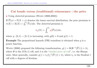 Arthur CHARPENTIER - Modeling and covering catastrophes




     Cat bonds versus (traditional) reinsurance : the price
• Using distorted premiums (Wang (2000,2002))
If F (x) = P(X > x) denotes the losses survival distribution, the pure premium is
                 ∞
π(X) = E(X) = 0 F (x)dx. The distorted premium is
                                                           ∞
                                        πg (X) =               g(F (x))dx,
                                                       0

where g : [0, 1] → [0, 1] is increasing, with g(0) = 0 and g(1) = 1.
Example The proportional hazards (PH) transform is obtained when g is a
power function.
Wang (2000) proposed the following transformation, g(·) = Φ(Φ−1 (F (·)) + λ),
where Φ is the N (0, 1) cdf, and λ is the “market price of risk”, i.e. the Sharpe
ratio. More generally, consider g(·) = tκ (t−1 (F (·)) + λ), where tκ is the Student t
                                            κ
cdf with κ degrees of freedom.


                                                                                 120
 