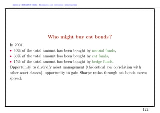Arthur CHARPENTIER - Modeling and covering catastrophes




                              Who might buy cat bonds ?
In 2004,
• 40% of the total amount has been bought by mutual funds,
• 33% of the total amount has been bought by cat funds,
• 15% of the total amount has been bought by hedge funds.
Opportunity to diversify asset management (theoretical low correlation with
other asset classes), opportunity to gain Sharpe ratios through cat bonds excess
spread.




                                                                             122
 