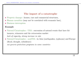 Arthur CHARPENTIER - Modeling and covering catastrophes




                              The impact of a catastrophe
• Property damage : houses, cars and commercial structures,
• Human casualties (may not be correlated with economic loss),
• Business interruption
Example
• Natural Catastrophes - USA : succession of natural events that have hit
  insurers, reinsurers and the retrocession market
• lack of capacity, strong increase in rate
• Natural Catastrophes - nonUSA : in Asia (earthquakes, typhoons) and Europe
  (ﬂood, drought, subsidence)
• sui generis protection programs in some countries




                                                                         13
 