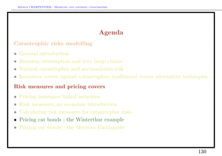 Arthur CHARPENTIER - Modeling and covering catastrophes




                                                     Agenda
Catastrophic risks modelling
•    General introduction
•    Business interruption and very large claims
•    Natural catastrophes and accumulation risk
•    Insurance covers against catastrophes, traditional versus alternative techniques
Risk measures and pricing covers
•    Pricing insurance linked securities
•    Risk measures, an economic introduction
•    Calculating risk measures for catastrophic risks
•    Pricing cat bonds : the Winterthur example
•    Pricing cat bonds : the Mexican Earthquake



                                                                                130
 