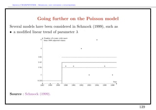 Arthur CHARPENTIER - Modeling and covering catastrophes




                      Going further on the Poisson model
Several models have been considered in Schmock (1999), such as
• a modiﬁed linear trend of parameter λ




Source : Schmock (1999).


                                                                 139
 