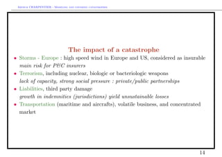 Arthur CHARPENTIER - Modeling and covering catastrophes




                                   The impact of a catastrophe
•    Storms - Europe : high speed wind in Europe and US, considered as insurable
•    main risk for P&C insurers
•    Terrorism, including nuclear, biologic or bacteriologic weapons
•    lack of capacity, strong social pressure : private/public partnerships
•    Liabilities, third party damage
•    growth in indemnities (jurisdictions) yield unsustainable losses
•    Transportation (maritime and aircrafts), volatile business, and concentrated
     market




                                                                              14
 