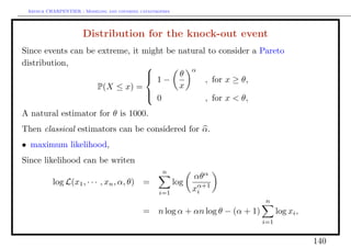 Arthur CHARPENTIER - Modeling and covering catastrophes




                      Distribution for the knock-out event
Since events can be extreme, it might be natural to consider a Pareto
distribution,                              α
                                 1−     θ
                                                , for x ≥ θ,
                                
                    P(X ≤ x) =           x
                                
                                 0             , for x < θ,
A natural estimator for θ is 1000.
Then classical estimators can be considered for α.
• maximum likelihood,
Since likelihood can be writen
                                                     n
                                                                 αθα
          log L(x1 , · · · , xn , α, θ)      =             log
                                                   i=1
                                                                 xα+1
                                                                  i
                                                                              n
                                             = n log α + αn log θ − (α + 1)         log xi ,
                                                                              i=1


                                                                                               140
 