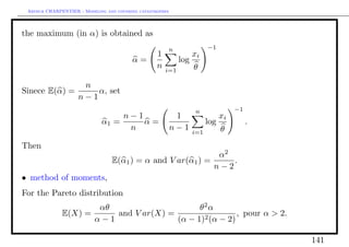 Arthur CHARPENTIER - Modeling and covering catastrophes




the maximum (in α) is obtained as
                                                       n                 −1
                                                   1               xi
                                         α=                  log
                                                   n   i=1         θ

               n
Sinece E(α) =     α, set
              n−1
                                                                   n                −1
                                      n−1                   1                  xi
                             α1 =         α=                             log             .
                                       n                   n−1     i=1         θ
Then
                                                             α2
                                 E(α1 ) = α and V ar(α1 ) =     .
                                                            n−2
• method of moments,
For the Pareto distribution
                      αθ                     θ2 α
              E(X) =     and V ar(X) =         2 (α − 2)
                                                         , pour α > 2.
                     α−1               (α − 1)

                                                                                             141
 