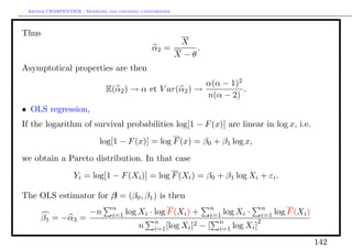 Arthur CHARPENTIER - Modeling and covering catastrophes




Thus
                                                      X
                                                α2 =      .
                                                     X −θ
Asymptotical properties are then
                                                         α(α − 1)2
                               E(α2 ) → α et V ar(α2 ) →           .
                                                         n(α − 2)
• OLS regression,
If the logarithm of survival probabilities log[1 − F (x)] are linear in log x, i.e.
                            log[1 − F (x)] = log F (x) = β0 + β1 log x,
we obtain a Pareto distribution. In that case
                  Yi = log[1 − F (Xi )] = log F (Xi ) = β0 + β1 log Xi + εi .

The OLS estimator for β = (β0 , β1 ) is then
                                 n                                     n               n
                        −n       i=1   log Xi · log F (Xi ) +          i=1 log Xi · i=1    log F (Xi )
      β1 = −α3 =                                 n                       n           2
                                           n                  2   −
                                                 i=1 [log Xi ]        [ i=1 log Xi ]
                                                                                                         142
 