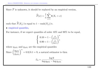 Arthur CHARPENTIER - Modeling and covering catastrophes




Since F is unknown, it should be replaced by an empirical version,
                                                           n
                                                1
                                        F (x) =                1(Xi > x)
                                                n      i=1

such that F (Xj ) is equal to 1 − rank(Xj )/n.
• empirical quantiles,
For instance, if we expect quantiles of order 10% and 90% to be equal,
                                                  α
                              0.10 = 1 −       θ
                                              q10%
                                                                       α
                                         0.90 = 1 −              θ
                                                                q90%

where q10% and q10% are the empirical quantiles
                   α
          q90%
Since                  = 0.9/0.1 = 9, a natural estimator is then
          q10%
                                                    log 9
                                       α4 =                     .
                                            log q90% − log q10%

                                                                           143
 
