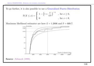 Arthur CHARPENTIER - Modeling and covering catastrophes




To go further, it is also possible to use a Generalized Pareto Distribution
                                                 −α
                                 1− 1+ x
                                
                                                      , for x ≥ 0,
                  P(X ≤ x) =                 ασ
                                 0                   , for x < θ,

Maximum likelihood estimator are here α = 1.3806 and σ = 660.7.




Source : Schmock (1999).

                                                                              146
 