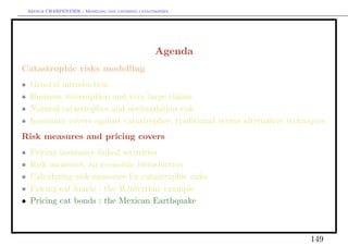 Arthur CHARPENTIER - Modeling and covering catastrophes




                                                     Agenda
Catastrophic risks modelling
•    General introduction
•    Business interruption and very large claims
•    Natural catastrophes and accumulation risk
•    Insurance covers against catastrophes, traditional versus alternative techniques
Risk measures and pricing covers
•    Pricing insurance linked securities
•    Risk measures, an economic introduction
•    Calculating risk measures for catastrophic risks
•    Pricing cat bonds : the Winterthur example
•    Pricing cat bonds : the Mexican Earthquake



                                                                                149
 