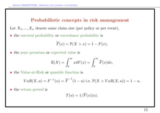Arthur CHARPENTIER - Modeling and covering catastrophes




                Probabilistic concepts in risk management
Let X1 , ..., Xn denote some claim size (per policy or per event),
• the survival probability or exceedance probability is

                                      F (x) = P(X > x) = 1 − F (x),

• the pure premium or expected value is
                                                   ∞                   ∞
                                 E(X) =                xdF (x) =           F (x)dx,
                                               0                   0

• the Value-at-Risk or quantile function is
                                 −1             −1
          V aR(X, u) = F              (u) = F        (1 − u) i.e. P(X > V aR(X, u)) = 1 − u,

• the return period is
                                              T (u) = 1/F (x)(u).


                                                                                               15
 