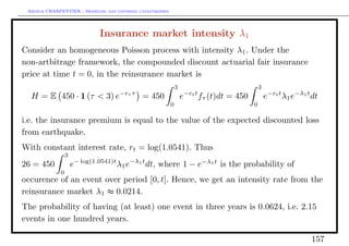 Arthur CHARPENTIER - Modeling and covering catastrophes




                              Insurance market intensity λ1
Consider an homogeneous Poisson process with intensity λ1 . Under the
non-artbitrage framework, the compounded discount actuarial fair insurance
price at time t = 0, in the reinsurance market is
                                                               3                               3
  H = E 450 · 1 (τ < 3) e−rτ τ = 450                               e−rt t fτ (t)dt = 450           e−rt t λ1 e−λ1 t dt
                                                           0                               0

i.e. the insurance premium is equal to the value of the expected discounted loss
from earthquake.
With constant interest rate, rt = log(1.0541). Thus
                 3
26 = 450             e− log(1.0541)t λ1 e−λ1 t dt, where 1 − e−λ1 t is the probability of
             0
occurence of an event over period [0, t]. Hence, we get an intensity rate from the
reinsurance market λ1 ≈ 0.0214.
The probability of having (at least) one event in three years is 0.0624, i.e. 2.15
events in one hundred years.

                                                                                                                   157
 