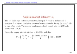 Arthur CHARPENTIER - Modeling and covering catastrophes




                               Capital market intensity λ2
The cat bond pays to the investors the principal P equal to 160 million at
maturity T = 3 years, and gives coupon C every 3 months during the bond’s life
in case of no event. The coupon bonds pays a ﬁxed spread rate z = 235 basis
points over LIBOR.
Hence the annual interest rate is r = 5.1439%, and thus
                            r+z                  5.1439% + 2.35%
                  C=                   P =                         · 160 = 3.1055
                             4                          4




                                                                                    158
 