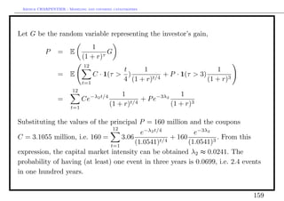 Arthur CHARPENTIER - Modeling and covering catastrophes




Let G be the random variable representing the investor’s gain,
                                 1
           P     = E                 τ
                                       G
                              (1 + r)
                              12
                                           t     1                        1
                 = E              C · 1(τ > )           + P · 1(τ > 3)
                              t=1
                                           4 (1 + r)t/4                (1 + r)3
                        12
                                              1                   1
                 =            Ce−λ2 t/4              + P e−3λ2
                        t=1
                                          (1 + r)t/4           (1 + r)3

Substituting the values of the principal P = 160 million and the coupons
                                 12
                                           e−λ2 t/4           e−3λ2
C = 3.1055 million, i.e. 160 =      3.06          t/4
                                                      + 160         3
                                                                      . From this
                                t=1
                                         (1.0541)           (1.0541)
expression, the capital market intensity can be obtained λ2 ≈ 0.0241. The
probability of having (at least) one event in three years is 0.0699, i.e. 2.4 events
in one hundred years.


                                                                                  159
 