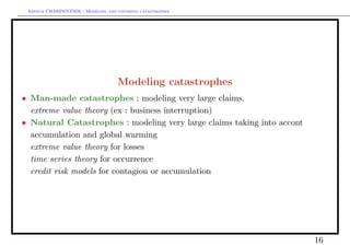 Arthur CHARPENTIER - Modeling and covering catastrophes




                                   Modeling catastrophes
• Man-made catastrophes : modeling very large claims,
• extreme value theory (ex : business interruption)
• Natural Catastrophes : modeling very large claims taking into accont
  accumulation and global warming
• extreme value theory for losses
• time series theory for occurrence
• credit risk models for contagion or accumulation




                                                                         16
 