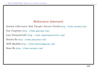 Arthur CHARPENTIER - Modeling and covering catastrophes




                                     References (internet)
Artemis (Alternative Risk Transfer Internet Portal) http ://www.artemis.bm/
Guy Carpenter http ://www.guycarp.com/
Lane Financial LLC http ://www.lanefinancialllc.com/
Munich Re http ://www.munichre.com/
AON Bneﬁeld http ://www.benfieldgroup.com/
Swiss Re http ://www.swissre.com/




                                                                          162
 