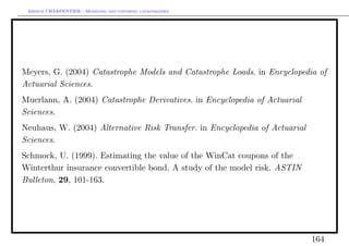 Arthur CHARPENTIER - Modeling and covering catastrophes




Meyers, G. (2004) Catastrophe Models and Catastrophe Loads. in Encyclopedia of
Actuarial Sciences.
Muerlann, A. (2004) Catastrophe Derivatives. in Encyclopedia of Actuarial
Sciences.
Neuhaus, W. (2004) Alternative Risk Transfer. in Encyclopedia of Actuarial
Sciences.
Schmock, U. (1999). Estimating the value of the WinCat coupons of the
Winterthur insurance convertible bond. A study of the model risk. ASTIN
Bulleton, 29, 101-163.




                                                                             164
 