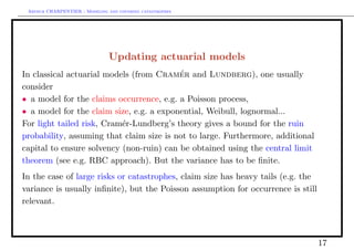 Arthur CHARPENTIER - Modeling and covering catastrophes




                                Updating actuarial models
In classical actuarial models (from Cramer and Lundberg), one usually
                                          ´
consider
• a model for the claims occurrence, e.g. a Poisson process,
• a model for the claim size, e.g. a exponential, Weibull, lognormal...
For light tailed risk, Cram´r-Lundberg’s theory gives a bound for the ruin
                           e
probability, assuming that claim size is not to large. Furthermore, additional
capital to ensure solvency (non-ruin) can be obtained using the central limit
theorem (see e.g. RBC approach). But the variance has to be ﬁnite.
In the case of large risks or catastrophes, claim size has heavy tails (e.g. the
variance is usually inﬁnite), but the Poisson assumption for occurrence is still
relevant.



                                                                                   17
 