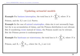 Arthur CHARPENTIER - Modeling and covering catastrophes




                                Updating actuarial models
                                                                      N
Example For business interruption, the total loss is S =                    Xi where N is
                                                                      i=1
Poisson, and the Xi ’s are i.i.d. Pareto.
Example In the case of natural catastrophes, claim size is not necessarily huge,
but the is an accumulation of claims, and the Poisson distribution is not relevant.
But if considering events instead of claims, the Poisson model can be relevant.
But the Poisson process is nonhomogeneous.
                                                                              N
Example For hurricanes or winterstorms, the total loss is S =                      Xi where N is
                                                                             i=1
                           Ni
Poisson, and Xi =               Xi,j , where the Xi,j ’s are i.i.d.
                          j=1




                                                                                            18
 