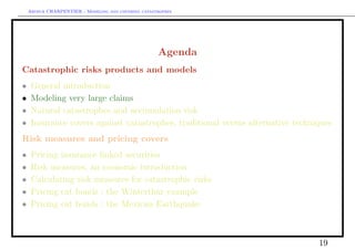Arthur CHARPENTIER - Modeling and covering catastrophes




                                                     Agenda
Catastrophic risks products and models
•    General introduction
•    Modeling very large claims
•    Natural catastrophes and accumulation risk
•    Insurance covers against catastrophes, traditional versus alternative techniques
Risk measures and pricing covers
•    Pricing insurance linked securities
•    Risk measures, an economic introduction
•    Calculating risk measures for catastrophic risks
•    Pricing cat bonds : the Winterthur example
•    Pricing cat bonds : the Mexican Earthquake



                                                                                 19
 