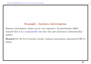 Arthur CHARPENTIER - Modeling and covering catastrophes




                          Example : business interruption
Business interruption claims can be very expensive. Zajdenweber (2001)
claimed that it is a noninsurable risk since the pure premium is (theoretically)
inﬁnite.
Remark For the 9/11 terrorist attacks, business interruption represented US$ 11
billion.




                                                                               20
 