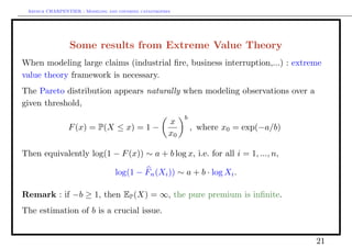 Arthur CHARPENTIER - Modeling and covering catastrophes




                 Some results from Extreme Value Theory
When modeling large claims (industrial ﬁre, business interruption,...) : extreme
value theory framework is necessary.
The Pareto distribution appears naturally when modeling observations over a
given threshold,
                                                            b
                                                       x
                F (x) = P(X ≤ x) = 1 −                          , where x0 = exp(−a/b)
                                                       x0

Then equivalently log(1 − F (x)) ∼ a + b log x, i.e. for all i = 1, ..., n,

                                  log(1 − Fn (Xi )) ∼ a + b · log Xi .

Remark : if −b ≥ 1, then EP (X) = ∞, the pure premium is inﬁnite.
The estimation of b is a crucial issue.


                                                                                         21
 