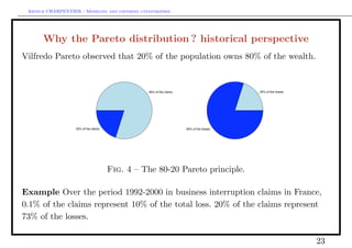 Arthur CHARPENTIER - Modeling and covering catastrophes




      Why the Pareto distribution ? historical perspective
Vilfredo Pareto observed that 20% of the population owns 80% of the wealth.


                                                 80% of the claims                       20% of the losses




                   20% of the claims                                 80% of the losses




                                       Fig. 4 – The 80-20 Pareto principle.

Example Over the period 1992-2000 in business interruption claims in France,
0.1% of the claims represent 10% of the total loss. 20% of the claims represent
73% of the losses.

                                                                                                             23
 