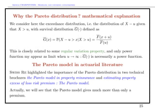 Arthur CHARPENTIER - Modeling and covering catastrophes




 Why the Pareto distribution ? mathematical explanation
We consider here the exceedance distribution, i.e. the distribution of X − u given
that X > u, with survival distribution G(·) deﬁned as

                                                           F (x + u)
                            G(x) = P(X − u > x|X > u) =
                                                             F (u)

This is closely related to some regular variation property, and only power
function my appear as limit when u → ∞ : G(·) is necessarily a power function.

                  The Pareto model in actuarial literature
Swiss Re highlighted the importance of the Pareto distribution in two technical
brochures the Pareto model in property reinsurance and estimating property
excess of loss risk premium : The Pareto model.
Actually, we will see that the Pareto model gives much more than only a
premium.

                                                                              25
 