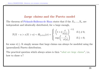 Arthur CHARPENTIER - Modeling and covering catastrophes




                       Large claims and the Pareto model
The theorem of Pickands-Balkema-de Haan states that if the X1 , ..., Xn are
independent and identically distributed, for u large enough,
                                                            −1/ξ
                                           
                                           
                                            1+ξ        x
                                                                if ξ = 0,
     P(X − u > x|X > u) ∼ Hξ,σ(u) (x) =               σ(u)
                                            exp − x
                                           
                                                                if ξ = 0,
                                                       σ(u)
for some σ(·). It simply means that large claims can always be modeled using the
(generalized) Pareto distribution.
The practical question which always arises is then “what are large claims”, i.e.
how to chose u ?




                                                                               26
 