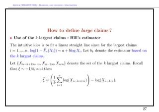 Arthur CHARPENTIER - Modeling and covering catastrophes




                              How to deﬁne large claims ?
• Use of the k largest claims : Hill’s estimator
The intuitive idea is to ﬁt a linear straight line since for the largest claims
i = 1, ..., n, log(1 − Fn (Xi )) ∼ a + blog Xi . Let bk denote the estimator based on
the k largest claims.
Let {Xn−k+1:n , ..., Xn−1:n , Xn:n } denote the set of the k largest claims. Recall
that ξ ∼ −1/b, and then
                                        n
                                   1
                          ξ=                 log(Xn−k+i:n )   − log(Xn−k:n ).
                                   k   i=1




                                                                                  27
 