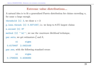 Arthur CHARPENTIER - Modeling and covering catastrophes




                            Extreme value distributions...
A natural idea is to ﬁt a generalized Pareto distribution for claims exceeding u,
for some u large enough.
threshold [1] 3, we chose u = 3
p.less.thresh [1] 0.9271357, i.e. we keep to 8.5% largest claims
n.exceed [1] 87
method [1] ‘‘ml’’, we use the maximum likelihood technique,
par.ests, we get estimators ξ and σ,
            xi            sigma
 0.6179447         2.0453168
par.ses, with the following standard errors
            xi            sigma
 0.1769205         0.4008392

                                                                               29
 