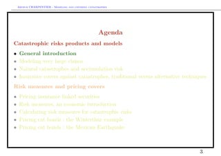 Arthur CHARPENTIER - Modeling and covering catastrophes




                                                     Agenda
Catastrophic risks products and models
•    General introduction
•    Modeling very large claims
•    Natural catastrophes and accumulation risk
•    Insurance covers against catastrophes, traditional versus alternative techniques
Risk measures and pricing covers
•    Pricing insurance linked securities
•    Risk measures, an economic introduction
•    Calculating risk measures for catastrophic risks
•    Pricing cat bonds : the Winterthur example
•    Pricing cat bonds : the Mexican Earthquake



                                                                                  3
 