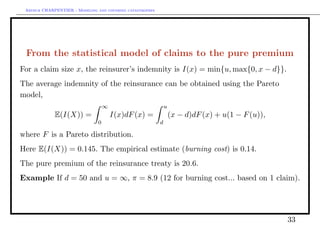 Arthur CHARPENTIER - Modeling and covering catastrophes




 From the statistical model of claims to the pure premium
For a claim size x, the reinsurer’s indemnity is I(x) = min{u, max{0, x − d}}.
The average indemnity of the reinsurance can be obtained using the Pareto
model,
                                   ∞                           u
             E(I(X)) =                 I(x)dF (x) =                (x − d)dF (x) + u(1 − F (u)),
                               0                           d

where F is a Pareto distribution.
Here E(I(X)) = 0.145. The empirical estimate (burning cost) is 0.14.
The pure premium of the reinsurance treaty is 20.6.
Example If d = 50 and u = ∞, π = 8.9 (12 for burning cost... based on 1 claim).




                                                                                                   33
 