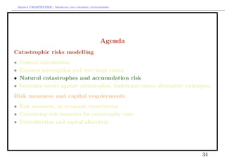 Arthur CHARPENTIER - Modeling and covering catastrophes




                                                     Agenda
Catastrophic risks modelling
•    General introduction
•    Business interruption and very large claims
•    Natural catastrophes and accumulation risk
•    Insurance covers against catastrophes, traditional versus alternative techniques
Risk measures and capital requirements
• Risk measures, an economic introduction
• Calculating risk measures for catastrophic risks
• Diversiﬁcation and capital allocation




                                                                                 34
 