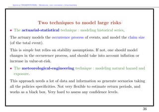 Arthur CHARPENTIER - Modeling and covering catastrophes




                      Two techniques to model large risks
• The actuarial-statistical technique : modeling historical series,
The actuary models the occurrence process of events, and model the claim size
(of the total event).
This is simple but relies on stability assumptions. If not, one should model
changes in the occurrence process, and should take into account inﬂation or
increase in value-at-risk.
• The meteorological-engineering technique : modeling natural hazard and
  exposure.
This approach needs a lot of data and information so generate scenarios taking
all the policies speciﬁcities. Not very ﬂexible to estimate return periods, and
works as a black box. Very hard to assess any conﬁdence levels.



                                                                               36
 