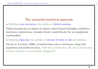 Arthur CHARPENTIER - Modeling and covering catastrophes




                         The actuarial-statistical approach
• Modeling event occurrence, the problem of global warming.
Global warming has an impact on climate related hazard (droughts, subsidence,
hurricanes, winterstorms, tornados, ﬂoods, coastal ﬂoods) but not geophysical
(earthquakes).
• Modeling claim size, the problem of increase of value at risk and inﬂation.
Pielke & Landsea (1998) normalized losses due to hurricanes, using both
population and wealth increases, “with this normalization, the trend of increasing
damage amounts in recent decades disappears”.




                                                                                37
 