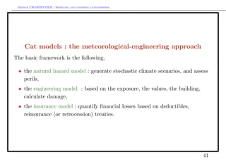 Arthur CHARPENTIER - Modeling and covering catastrophes




     Cat models : the meteorological-engineering approach
The basic framework is the following,

 • the natural hazard model : generate stochastic climate scenarios, and assess
   perils,
 • the engineering model : based on the exposure, the values, the building,
   calculate damage,
 • the insurance model : quantify ﬁnancial losses based on deductibles,
   reinsurance (or retrocession) treaties.




                                                                              41
 