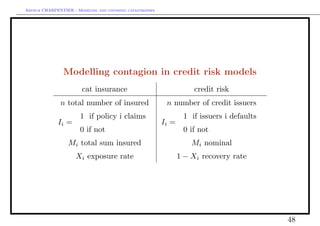 Arthur CHARPENTIER - Modeling and covering catastrophes




                Modelling contagion in credit risk models
                        cat insurance                                 credit risk
              n total number of insured                    n number of credit issuers
                       1 if policy i claims                       1 if issuers i defaults
             Ii =                                         Ii =
                       0 if not                                   0 if not
                  Mi total sum insured                               Mi nominal
                     Xi exposure rate                            1 − Xi recovery rate




                                                                                            48
 