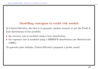 Arthur CHARPENTIER - Modeling and covering catastrophes




                 Modelling contagion in credit risk models
In CreditMetrics, the idea is to generate random scenario to get the Proﬁt &
Loss distribution of the portfolio.
• the recovery rate is modeled using a beta distribution,
• the exposure rate is modeled using a MBBEFD distribution (see Bernegger
  (1999)).
To generate joint defaults, CreditMetrics proposed a probit model.




                                                                         49
 