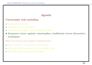 Arthur CHARPENTIER - Modeling and covering catastrophes




                                                     Agenda
Catastrophic risks modelling
•    General introduction
•    Modeling very large claims
•    Natural catastrophes and accumulation risk
•    Insurance covers against catastrophes, traditional versus alternative
     techniques
Risk measures and capital requirements
• Risk measures, an economic introduction
• Calculating risk measures for catastrophic risks
• Diversiﬁcation and capital allocation




                                                                       50
 