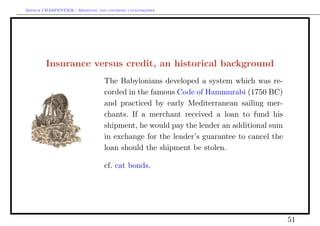 Arthur CHARPENTIER - Modeling and covering catastrophes




        Insurance versus credit, an historical background
                                 The Babylonians developed a system which was re-
                                 corded in the famous Code of Hammurabi (1750 BC)
                                 and practiced by early Mediterranean sailing mer-
                                 chants. If a merchant received a loan to fund his
                                 shipment, he would pay the lender an additional sum
                                 in exchange for the lender’s guarantee to cancel the
                                 loan should the shipment be stolen.

                                 cf. cat bonds.




                                                                                        51
 