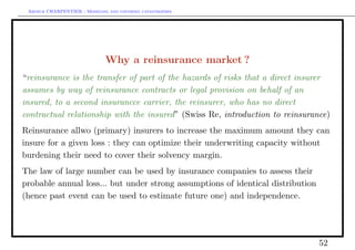 Arthur CHARPENTIER - Modeling and covering catastrophes




                              Why a reinsurance market ?
“reinsurance is the transfer of part of the hazards of risks that a direct insurer
assumes by way of reinsurance contracts or legal provision on behalf of an
insured, to a second insurancce carrier, the reinsurer, who has no direct
contractual relationship with the insured” (Swiss Re, introduction to reinsurance)
Reinsurance allwo (primary) insurers to increase the maximum amount they can
insure for a given loss : they can optimize their underwriting capacity without
burdening their need to cover their solvency margin.
The law of large number can be used by insurance companies to assess their
probable annual loss... but under strong assumptions of identical distribution
(hence past event can be used to estimate future one) and independence.




                                                                                 52
 