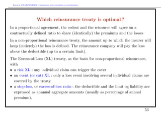 Arthur CHARPENTIER - Modeling and covering catastrophes




                     Which reinsurance treaty is optimal ?
In a proportional agreement, the cedent and the reinsurer will agree on a
contractually deﬁned ratio to share (identically) the premiums and the losses
In a non-proportional reinsurance treaty, the amount up to which the insurer will
keep (entierely) the loss is deﬁned. The reinsurance company will pay the loss
above the deductible (up to a certain limit).
The Excess-of-Loss (XL) trearty, as the basis for non-proportional reinsurance,
with
• a risk XL : any individual claim can trigger the cover
• an event (or cat) XL : only a loss event involving several individual claims are
  covered by the treaty
• a stop-loss, or excess-of-loss ratio : the deductible and the limit og liability are
  expressed as annnual aggregate amounts (usually as percentage of annual
  premium).


                                                                                  53
 