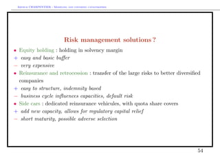 Arthur CHARPENTIER - Modeling and covering catastrophes




                             Risk management solutions ?
• Equity holding : holding in solvency margin
+ easy and basic buﬀer
− very expensive
• Reinsurance and retrocession : transfer of the large risks to better diversiﬁed
  companies
+ easy to structure, indemnity based
− business cycle inﬂuences capacities, default risk
• Side cars : dedicated reinsurance vehicules, with quota share covers
+ add new capacity, allows for regulatory capital relief
− short maturity, possible adverse selection




                                                                               54
 