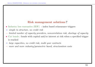 Arthur CHARPENTIER - Modeling and covering catastrophes




                             Risk management solutions ?
• Industry loss warranties (ILW) : index based reinsurance triggers
+ simple to structure, no credit risk
− limited number of capacity providers, noncorrelation risk, shortage of capacity
• Cat bonds : bonds with capital and/or interest at risk when a speciﬁed trigger
  is reached
+ large capacities, no credit risk, multi year contracts
− more and more industry/parametric based, structuration costs




                                                                             55
 