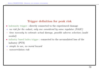 Arthur CHARPENTIER - Modeling and covering catastrophes




                           Trigger deﬁnition for peak risk
• indemnity trigger : directly connected to the experienced damage
+ no risk for the cedant, only one considered by some regulator (NAIC)
− time necessity to estimate actual damage, possible adverse selection (audit
  needed)
• industry based index trigger : connected to the accumulated loss of the
  industry (PCS)
+ simple to use, no moral hazard
− noncorrelation risk




                                                                                58
 