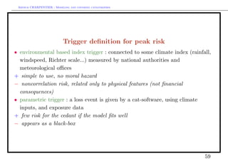 Arthur CHARPENTIER - Modeling and covering catastrophes




                           Trigger deﬁnition for peak risk
• environmental based index trigger : connected to some climate index (rainfall,
  windspeed, Richter scale...) measured by national authorities and
  meteorological oﬃces
+ simple to use, no moral hazard
− noncorrelation risk, related only to physical features (not ﬁnancial
  consequences)
• parametric trigger : a loss event is given by a cat-software, using climate
  inputs, and exposure data
+ few risk for the cedant if the model ﬁts well
− appears as a black-box




                                                                             59
 