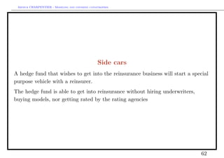 Arthur CHARPENTIER - Modeling and covering catastrophes




                                                 Side cars
A hedge fund that wishes to get into the reinsurance business will start a special
purpose vehicle with a reinsurer.
The hedge fund is able to get into reinsurance without hiring underwriters,
buying models, nor getting rated by the rating agencies




                                                                              62
 