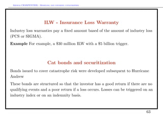 Arthur CHARPENTIER - Modeling and covering catastrophes




                           ILW - Insurance Loss Warranty
Industry loss warranties pay a ﬁxed amount based of the amount of industry loss
(PCS or SIGMA).
Example For example, a $30 million ILW with a $5 billion trigger.



                             Cat bonds and securitization
Bonds issued to cover catastrophe risk were developed subsequent to Hurricane
Andrew
These bonds are structured so that the investor has a good return if there are no
qualifying events and a poor return if a loss occurs. Losses can be triggered on an
industry index or on an indemnity basis.



                                                                               63
 
