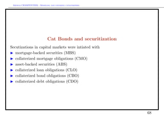Arthur CHARPENTIER - Modeling and covering catastrophes




                             Cat Bonds and securitization
Secutizations in capital markets were intiated with
   mortgage-backed securities (MBS)
   collaterized mortgage obligations (CMO)
   asset-backed securities (ABS)
   collaterized loan obligations (CLO)
   collaterized bond obligations (CBO)
   collaterized debt obligations (CDO)




                                                            68
 