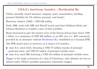 Arthur CHARPENTIER - Modeling and covering catastrophes




               USAA’s hurricane bond(s) : Residential Re
USAA, mutually owned insurance company (auto, householders, dwelling,
personal libability for US military personal, and family).
Hurricane Andrew (1992) : USD 620 million
Early 1996, work with AIR and Merrill Lynch (and later Goldman Sachs and
Lehman Brothers) to transfer a part of their portfolio
Bond structured to give the insurer cover of the Excess-of-Loss layer above USD
1 billon, to a maximum of USD 500 million, at an 80% rate (i.e. 20% coinsured),
provided by an insurance vehicule Residential Re, established as a Cayman SPR.
The SPR issued notes to investors, in 2 classes of 3 tranches,
  class A-1, rated AAA, featuring a USD 77 million tranche of principal
  protected notes, and USD 87 million of principal variable notes,
  class A-2, rated BB, featuring a USD 313 million of principal variable notes,
Trigger is the single occurrence of a class 3-5 hurricane, with ultimate net loss as
deﬁned under USAA’s portfolio parameters (indemnity trigger)

                                                                                78
 